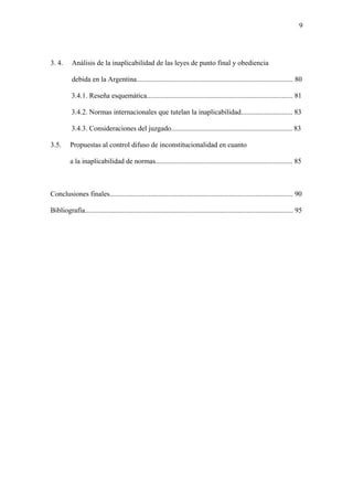 9
3. 4. Análisis de la inaplicabilidad de las leyes de punto final y obediencia
debida en la Argentina........................................................................................ 80
3.4.1. Reseña esquemática.................................................................................. 81
3.4.2. Normas internacionales que tutelan la inaplicabilidad............................. 83
3.4.3. Consideraciones del juzgado.................................................................... 83
3.5. Propuestas al control difuso de inconstitucionalidad en cuanto
a la inaplicabilidad de normas............................................................................. 85
Conclusiones finales....................................................................................................... 90
Bibliografía..................................................................................................................... 95
 