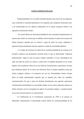 90
CONCLUSIONES FINALES
Fundamentándonos en el estudio realizado durante estos meses de investigación,
cuyo contenido se encuentra plasmado en los capítulos que componen la presente tesis,
y de conformidad con los objetivos planteados en la misma, logramos arribar a las
siguientes conclusiones finales:
- El control difuso de inconstitucionalidad ha ido avanzando paulatinamente en
nuestro país, desde un control que se hallaba exclusivamente en manos de los jueces de
última instancia, pasando por un control a cargo de todos los jueces ordinarios o
superiores hasta actualmente hacerse expansivo a todas las autoridades públicas.
- A lo largo de la historia el control de la constitucionalidad de las normas en el
Ecuador evidencia una permanente remisión hacia lo que se denominada “soberanía
parlamentaria” según la cual los jueces estaban sometidos a la ley, denotándose por
ende una falta de acción en cuanto a controvertir el mandato plasmado en los textos
legales; esto lo podemos observar en casi todas las Constituciones ecuatorianas, mismas
que mantienen dentro de su texto una referencia hacia el órgano legislativo para que
realice cualquier reforma a la normativa de una ley. Presentándose fuertes clivajes
hacia un poder parlamentario supremo que se imponía por sobre los mandatos
constitucionales, los que a pesar de declarar formalmente una aparente supremacía
constitucional materialmente no encontraba asidero en los actores judiciales quienes en
última instancia son los encargados de aplicar los preceptos legales y constitucionales
en un caso concreto puesto a su conocimiento.
La Codificación de la Constitución ecuatoriana de 1998 es la pionera en
determinar expresamente el denominado control difuso de constitucionalidad de las
 