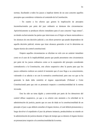91
normas, facultando a todos los jueces a inaplicar dentro de un caso concreto aquellos
preceptos que consideren violatorios al contenido de la Constitución.
- En cuanto a los efectos que genera la inaplicación de preceptos
inconstitucionales por parte del juez ordinario se destacan dos circunstancias:
Apriorísticamente se producen efectos inmediatos para el caso concreto “erga omnes”,
en donde exclusivamente las partes que intervienen en el litigio se hacen merecedoras a
los alcances de esta decisión judicial; y un efecto posterior que puede desprenderse de
aquella decisión judicial, mismo que tiene alcances generales si así lo determina un
órgano técnico de control constitucional.
Empero aquellas circunstancias se efectúan no solo con un carácter inmediato
como en el caso de la inaplicabilidad, puesto que puede presentarse otra circunstancia
por parte de los jueces ordinarios como es la suspensión del precepto considerado
contradictoria a la Constitución, este efecto suspensivo abre la puerta para que los
jueces ordinarios realicen un control el momento que el caso llega a su conocimiento,
valorando si se adecúa o no con la normativa constitucional, pero una vez que se ha
generado la duda debe remitirlo al órgano especializado (Tribunal o Corte
Constitucional) para que este se pronuncie respecto a constitucionalidad de la norma
invocada.
Este ha sido un tema álgido y controvertido por parte de los detractores del
control difuso suspensivo, ya que a su criterio esto atentaría a la celeridad en la
administración de justicia, puesto que en caso de duda en la constitucionalidad de un
precepto el juez a quo deberá consultar al órgano técnico, el cual deberá pronunciarse y
luego devolver el expediente el juez de primera instancia, produciéndose un retardo en
la administración de justicia durante el lapso de tiempo que se demore el órgano técnico
en pronunciarse respecto a la constitucionalidad de la norma.
 