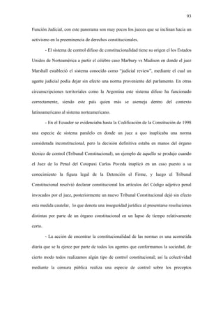 93
Función Judicial, con este panorama son muy pocos los jueces que se inclinan hacia un
activismo en la preeminencia de derechos constitucionales.
- El sistema de control difuso de constitucionalidad tiene su origen el los Estados
Unidos de Norteamérica a partir el célebre caso Marbury vs Madison en donde el juez
Marshall estableció el sistema conocido como “judicial review”, mediante el cual un
agente judicial podía dejar sin efecto una norma proveniente del parlamento. En otras
circunscripciones territoriales como la Argentina este sistema difuso ha funcionado
correctamente, siendo este país quien más se asemeja dentro del contexto
latinoamericano al sistema norteamericano.
- En el Ecuador se evidenciaba hasta la Codificación de la Constitución de 1998
una especie de sistema paralelo en donde un juez a quo inaplicaba una norma
considerada inconstitucional, pero la decisión definitiva estaba en manos del órgano
técnico de control (Tribunal Constitucional), un ejemplo de aquello se produjo cuando
el Juez de lo Penal del Cotopaxi Carlos Poveda inaplicó en un caso puesto a su
conocimiento la figura legal de la Detención el Firme, y luego el Tribunal
Constitucional resolvió declarar constitucional los artículos del Código adjetivo penal
invocados por el juez, posteriormente un nuevo Tribunal Constitucional dejó sin efecto
esta medida cautelar, lo que denota una inseguridad jurídica al presentarse resoluciones
distintas por parte de un órgano constitucional en un lapso de tiempo relativamente
corto.
- La acción de encontrar la constitucionalidad de las normas es una acometida
diaria que se la ejerce por parte de todos los agentes que conformamos la sociedad, de
cierto modo todos realizamos algún tipo de control constitucional; así la colectividad
mediante la censura pública realiza una especie de control sobre los preceptos
 