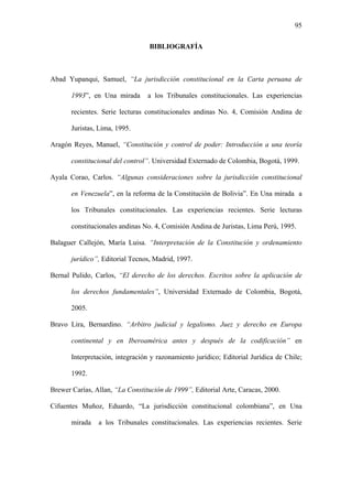 95
BIBLIOGRAFÍA
Abad Yupanqui, Samuel, “La jurisdicción constitucional en la Carta peruana de
1993”, en Una mirada a los Tribunales constitucionales. Las experiencias
recientes. Serie lecturas constitucionales andinas No. 4, Comisión Andina de
Juristas, Lima, 1995.
Aragón Reyes, Manuel, “Constitución y control de poder: Introducción a una teoría
constitucional del control”. Universidad Externado de Colombia, Bogotá, 1999.
Ayala Corao, Carlos. “Algunas consideraciones sobre la jurisdicción constitucional
en Venezuela”, en la reforma de la Constitución de Bolivia”. En Una mirada a
los Tribunales constitucionales. Las experiencias recientes. Serie lecturas
constitucionales andinas No. 4, Comisión Andina de Juristas, Lima Perú, 1995.
Balaguer Callejón, María Luisa. “Interpretación de la Constitución y ordenamiento
jurídico”, Editorial Tecnos, Madrid, 1997.
Bernal Pulido, Carlos, “El derecho de los derechos. Escritos sobre la aplicación de
los derechos fundamentales”, Universidad Externado de Colombia, Bogotá,
2005.
Bravo Lira, Bernardino. “Arbitro judicial y legalismo. Juez y derecho en Europa
continental y en Iberoamérica antes y después de la codificación” en
Interpretación, integración y razonamiento jurídico; Editorial Jurídica de Chile;
1992.
Brewer Carías, Allan, “La Constitución de 1999”, Editorial Arte, Caracas, 2000.
Cifuentes Muñoz, Eduardo, “La jurisdicción constitucional colombiana”, en Una
mirada a los Tribunales constitucionales. Las experiencias recientes. Serie
 