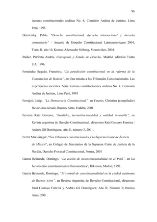 96
lecturas constitucionales andinas No. 4, Comisión Andina de Juristas, Lima
Perú, 1995.
Dermizaky, Pablo. “Derecho constitucional, derecho internacional y derecho
comunitario” - Anuario de Derecho Constitucional Latinoamericano 2004,
Tomo II, año 10, Konrad Adenauder Stiftung, Montevideo, 2004.
Ibáñez, Perfecto Andrés. Corrupción y Estado de Derecho, Madrid, editorial Trotta
S.A, 1996.
Fernández Segado, Francisco, “La jurisdicción constitucional en la reforma de la
Constitución de Bolivia”, en Una mirada a los Tribunales Constitucionales. Las
experiencias recientes. Serie lecturas constitucionales andinas No. 4, Comisión
Andina de Juristas, Lima Perú, 1995
Ferrajoli, Luigi. “La Democracia Constitucional”, en Courtis, Christian (compilador)
Desde otra mirada, Buenos Aires, Eudeba, 2001.
Ferreira Raúl Gustavo, “Invalidez, inconstitucionalidad y nulidad insanable”, en
Revista argentina de Derecho Constitucional, directores Raúl Gustavo Ferreira /
Andrés Gil Domínguez, Año II, número 3, 2001.
Ferrer Mac-Gregor, “Los tribunales constitucionales y la Suprema Corte de Justicia
de México”, en Colegio de Secretarios de la Suprema Corte de Justicia de la
Nación, Derecho Procesal Constitucional, Porrúa, 2001
García Belaunde, Domingo, “La acción de inconstitucionalidad en el Perú”, en La
Jurisdicción constitucional en Iberoamérica”, Dikinson, Madrid, 1997.
García Belaunde, Domingo, “El control de constitucionalidad en la ciudad autónoma
de Buenos Aires”, en Revista Argentina de Derecho Constitucional, directores
Raúl Gustavo Ferreira y Andrés Gil Domínguez; Año II, Número 3; Buenos
Aires, 2001.
 