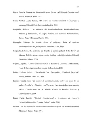 97
García Enterría, Eduardo. La Constitución como Norma y el Tribunal Constitucional,
Madrid. Madrid, Civitas, 1985.
García Vilchez , Julio Ramón, “El control de constitucionalidad en Nicaragua”,
Managua, Editorial Corte Suprema de Justicia, 2000
Gargarella, Roberto. “Las amenazas del constitucionalismo: constitucionalismo,
derechos y democracia”, en Alegre, Marcelo, Los Derechos Fundamentales,
Buenos Aires, Editores del Puerto, 2003.
Gargarella, Roberto. La justicia frente al gobierno: Sobre el carácter
contramayoritario del poder judicial. Barcelona, Ariel, 1996.
Gargarella, Roberto, “La dificultad de defender el control judicial de las leyes”, en
Vásquez Rodolfo, comp. Interpretación jurídica y decisión judicial, Editorial
Fontamara, México, 2006.
Grijalva, Agustín. “Control constitucional en el Ecuador y Colombia”, obra inédita,
Fondo de Investigaciones Universidad Andina, Quito, 2006.
Ibáñez, Perfecto Andrés. “Introducción” en “Corrupción y Estado de Derecho”,
Madrid, editorial Trotta S.A, 1996.
Lezcano Claude, Luis, “El control de constitucionalidad sobre los actos de los
poderes Legislativo y Ejecutivo, en el Paraguay”, en Anuario Iberoamericano de
Justicia Constitucional No. 4, Madrid, Centro de Estudios Políticos y
Constitucionales, 2000.
López Freile, Ernesto. “Control Constitucional y organismos de control”;
Universidad Central del Ecuador; Quito-Ecuador; 2001
Lozano, Luis. La declaración de inconstitucionalidad de oficio, V3. Fundación Honrad
Adenauder, Buenos Aires, 2004.
 