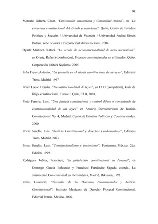 98
Montaño Galarza, César. “Constitución ecuatoriana y Comunidad Andina”, en “La
estructura constitucional del Estado ecuatoriano”, Quito, Centro de Estudios
Políticos y Sociales / Universidad de Valencia / Universidad Andina Simón
Bolívar, sede Ecuador / Corporación Editora nacional, 2004.
Oyarte Martínez, Rafael. “La acción de inconstitucionalidad de actos normativos”,
en Oyarte, Rafael (coordinador), Procesos constitucionales en el Ecuador, Quito,
Corporación Editora Nacional, 2005.
Peña Freire, Antonio, “La garantía en el estado constitucional de derecho”, Editorial
Trotta, Madrid, 1997
Pérez Loose, Hernán. “Inconstitucionalidad de leyes”, en CLD (compilador), Guía de
litigio constitucional, Tomo II, Quito, CLD, 2001.
Pinto Ferreira, Luis, “Una justicia constitucional y control difuso o concentrado de
constitucionalidad de las leyes”, en Anuario Iberoamericano de Justicia
Constitucional No. 4, Madrid, Centro de Estudios Políticos y Constitucionales,
2000.
Prieto Sanchís, Luis. “Justicia Constitucional y derechos Fundamentales”, Editorial
Trotta, Madrid, 2003
Prieto Sanchís, Luis. “Constitucionalismo y positivismo”, Fontamara, México, 2da.
Edición, 1999.
Rodríguez Robles, Francisco, “la jurisdicción constitucional en Panamá”, en
Domingo García Belaunde y Francisco Fernández Segado, coords., La
Jurisdicción Constitucional en Iberoamérica, Madrid, Dikinson, 1997
Rolla, Giancarlo; “Garantía de los Derechos Fundamentales y Justicia
Constitucional”; Instituto Mexicano de Derecho Procesal Constitucional,
Editorial Porrúa. México, 2006.
 