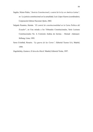 99
Sagüés, Néstor Pedro, “Justicia Constitucional y control de la ley en América Latina”,
en La justicia constitucional en la actualidad, Luis López Guerra (coordinador);
Corporación Editora Nacional; Quito, 2002.
Salgado Pesantes, Hernán. “El control de constitucionalidad en la Carta Política del
Ecuador”, en Una mirada a los Tribunales Constitucionales, Serie Lecturas
Constitucionales No. 4, Comisión Andina de Juristas – Honrad –Adenauer-
Stiftung, Lima, 1995.
Serra Cristóbal, Rosario. “La guerra de las Cortes”, Editorial Tecnos S.A, Madrid,
1999.
Zagrebelsky, Gustavo. El derecho Dúctil. Madrid, Editorial Trotta, 1997.
 