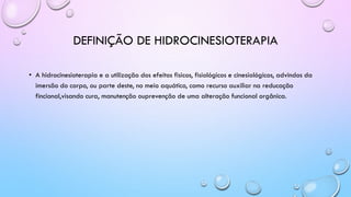 DEFINIÇÃO DE HIDROCINESIOTERAPIA
• A hidrocinesioterapia e a utilização dos efeitos fisicos, fisiológicos e cinesiológicos, advindos da
imersão do corpo, ou parte deste, no meio aquático, como recurso auxiliar na reducação
fincional,visando cura, manutenção ouprevenção de uma alteração funcional orgânica.
 
