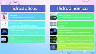 Hidrostáticas
Densidade
• quantidade de matéria num dado espaço
Densidade Relativa
• é a razão entre a densidade de uma substância e a
densidade de um dado material de referência
Pressão hidrostáticas
• é a parte a física que estuda os fluidos em repouso
Impulsão
• é a força hidrostáticas resultante exercida por um fluido em condições
hidrostáticas sobre um corpo que nele esteja imerso.
Hidrodinâmica
Efeitos de arrasto
• Adesão das moléculas do objetos em relação ao liquido
Tipo de fluxo
• Laminar
• Turbulento
Equação de Bernoulli
• Descreve o comportamento de um fluido que se move ao
longo de um tubo ou conduto
Tensão superficial
• É um efeito físico que ocorre na interface entre duas fases
químicas
Viscosidade
• É uma propriedade física que caracteriza a resistência de
um fluido ao escoamento
 
