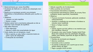 Método de Halliwick
• Desenvolvimento por James MacMiller
• O método de Halliwick é o método de adaptação mais
utilizado
• Baseia-se no movimento normal e nos principais
hidrostáticos e hidrodinâmicos utilizados para auxiliar ou
inibir
• Objetivos:
• adaptar ao meio aquático
• Ensinar a nadar
• Nenhum utente fará o movimento adequado se não se
encontrar numa situação de equilíbrio
• Não utiliza flutuares
• Falsa segurança
• Alteram o efeito das propriedades da água
• Cada utente, tem um terapeuta, o qual
• Não e suporte, ou seja, indica o exercício tendo em
conta o grau de adaptação
• É interprete do movimento
Bad Ragaz
• Método especifico de fortalecimento
• Utiliza padrões de movimento
• Propriedades hidrostáticas (impulsão)
• Propriedades hidrodinâmicas (efeito de arrasto, fluxo
turbulento, tensão superficial, viscosidade)
• Objetivos
• Promove movimento funcional, aplicando resistência
adequadamente
• Aumenta a amplitude de movimento e fortalece os
músculos nessa amplitude
• Reduz a fadiga muscular
• Posição
• Utente: suporte cervical, pélvico e nos membros que
não trabalham. Move-se
• Terapeuta: atua como fixador. Posição inicial=final.
Deve estar estável, base de sustentação alargada,
joelhos, semi fletidos, superfície de água em D8-D12
• Característicos
• Padrões de movimento em diagonal
• Máxima resistência
• Comandos curtos e precisos
• O padrão é efetuado com a parte que se move
sempre dentro de água
• Pega e posição inicial corretos
 