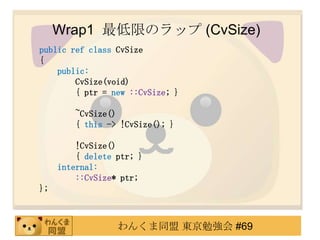 Wrap1 ޤΥå (CvSize)
public ref class CvSize
{
    public:
        CvSize(void)
        { ptr = new ::CvSize; }

         ~CvSize()
         { this -> !CvSize(); }

         !CvSize()
         { delete ptr; }
     internal:
         ::CvSize* ptr;
};



                  󤯤ͬ |㏊ #69
 