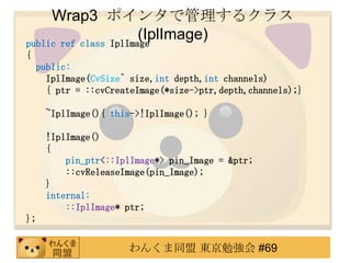 Wrap3 ݥ󥿤ǹ륯饹
                       (IplImage)
public ref class IplImage
{
    public:
      IplImage(CvSize^ size,int depth,int channels)
      { ptr = ::cvCreateImage(*size->ptr,depth,channels);}

      ~IplImage(){ this->!IplImage(); }

      !IplImage()
      {
          pin_ptr<::IplImage*> pin_Image = &ptr;
          ::cvReleaseImage(pin_Image);
      }
      internal:
          ::IplImage* ptr;
};


                      󤯤ͬ |㏊ #69
 