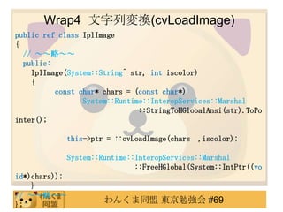 Wrap4 ЉQ(cvLoadImage)
public ref class IplImage
{
  // ԡ
  public:
    IplImage(System::String^ str, int iscolor)
    {
          const char* chars = (const char*)
                 System::Runtime::InteropServices::Marshal
                               ::StringToHGlobalAnsi(str).ToPo
inter();

               this->ptr = ::cvLoadImage(chars ,iscolor);

               System::Runtime::InteropServices::Marshal
                                ::FreeHGlobal(System::IntPtr((vo
id*)chars));
    }
// ԡ
};
                        󤯤ͬ |㏊ #69
 