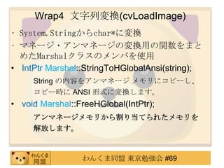 Wrap4 ЉQ(cvLoadImage)
? System.Stringchar*ˉQ
? ޥͩ`?ޥͩ`ΉQävޤ
  ᤿Marshal饹ΥФʹ
? IntPtr Marshal::StringToHGlobalAnsi(string);
     String ݤ򥢥ޥͩ` ˥ԩ`
     ԩ`r ANSI ʽˉQޤ
? void Marshal::FreeHGlobal(IntPtr);
     ޥͩ`꤫굱Ƥ줿
     Ťޤ



                 󤯤ͬ |㏊ #69
 