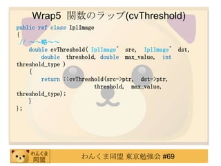 Wrap5 vΥå(cvThreshold)
public ref class IplImage
{
 // ԡ
    double cvThreshold( IplImage^ src, IplImage^ dst,
        double threshold, double max_value, int
threshold_type )
    {
        return ::cvThreshold(src->ptr, dst->ptr,
                         threshold, max_value,
threshold_type);
    }
};




                   󤯤ͬ |㏊ #69
 