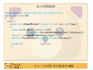 ʾv
using namespace System::Runtime::InteropServices;
public ref class GUI
{
  public:
    static int cvNamedWindow( System::String^ str, int flags )
    {
      const char* chars = (const char*)
                     Marshal::StringToHGlobalAnsi(str).ToPointer();
      int r = ::cvNamedWindow(chars,flags);
      Marshal::FreeHGlobal(System::IntPtr((void*)chars));

        return r;
    }




                        󤯤ͬ |㏊ #69
 