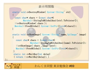 ʾv
     static void cvDestroyWindow( System::String^ str)
     {
       const char* chars = (const char*)
              Marshal::StringToHGlobalAnsi(str).ToPointer();
       ::cvDestroyWindow( chars );
       Marshal::FreeHGlobal( System::IntPtr((void*)chars));
     }

     static void cvShowImage( System::String^ name,IplImage^ image)
     {
         const char* chars = (const char*)
                     Marshal::StringToHGlobalAnsi(name).ToPointer();
         ::cvShowImage( chars ,image->ptr);
         Marshal::FreeHGlobal( System::IntPtr((void*)chars));
       }
       static int cvWaitKey(int delay)
       { return ::cvWaitKey(delay); }
};

                       󤯤ͬ |㏊ #69
 