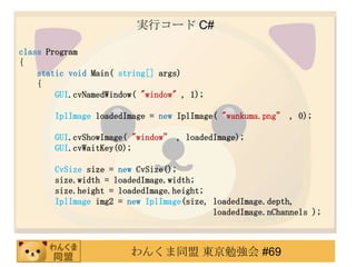 gХ` C#

class Program
{
    static void Main( string[] args)
    {
        GUI.cvNamedWindow( "window" , 1);

       IplImage loadedImage = new IplImage( "wankuma.png , 0);

       GUI.cvShowImage( "window , loadedImage);
       GUI.cvWaitKey(0);

       CvSize size = new CvSize();
       size.width = loadedImage.width;
       size.height = loadedImage.height;
       IplImage img2 = new IplImage(size, loadedImage.depth,
                                          loadedImage.nChannels );



                        󤯤ͬ |㏊ #69
 
