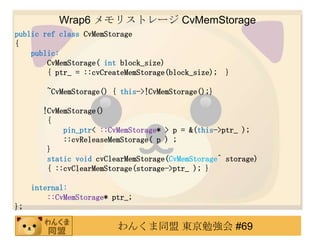 Wrap6 ꥹȥ` CvMemStorage
public ref class CvMemStorage
{
    public:
        CvMemStorage( int block_size)
        { ptr_ = ::cvCreateMemStorage(block_size);   }

        ~CvMemStorage() { this->!CvMemStorage();}

       !CvMemStorage()
        {
            pin_ptr< ::CvMemStorage* > p = &(this->ptr_ );
            ::cvReleaseMemStorage( p ) ;
        }
        static void cvClearMemStorage(CvMemStorage^ storage)
        { ::cvClearMemStorage(storage->ptr_ ); }

     internal:
         ::CvMemStorage* ptr_;
};

                          󤯤ͬ |㏊ #69
 