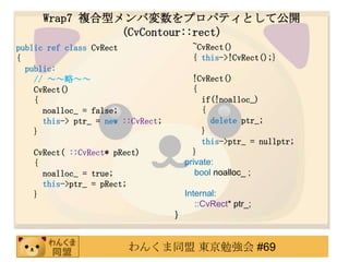 Wrap7 }ͥЉץѥƥȤƹ_
                (CvContour::rect)
public ref class CvRect                   ~CvRect()
{                                         { this->!CvRect();}
  public:
    // ԡ                              !CvRect()
    CvRect()                              {
    {                                        if(!noalloc_)
      noalloc_ = false;                      {
      this-> ptr_ = new ::CvRect;              delete ptr_;
    }                                        }
                                             this->ptr_ = nullptr;
   CvRect( ::CvRect* pRect)               }
   {                                    private:
     noalloc_ = true;                      bool noalloc_ ;
     this->ptr_ = pRect;
   }                                    Internal:
                                           ::CvRect* ptr_;
                                    }


                         󤯤ͬ |㏊ #69
 