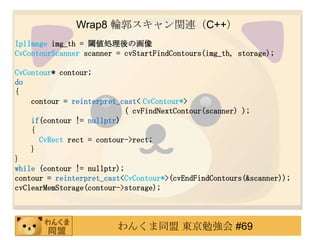 Wrap8 ݆vBC++
IplImage img_th = 铂Iλ
CvContourScanner scanner = cvStartFindContours(img_th, storage);

CvContour* contour;
do
{
    contour = reinterpret_cast< CvContour*>
                            ( cvFindNextContour(scanner) );
    if(contour != nullptr)
    {
      CvRect rect = contour->rect;
    }
}
while (contour != nullptr);
contour = reinterpret_cast<CvContour*>(cvEndFindContours(&scanner));
cvClearMemStorage(contour->storage);



                         󤯤ͬ |㏊ #69
 
