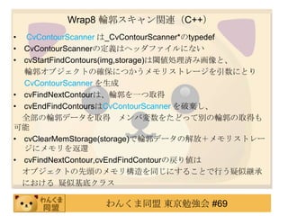 Wrap8 ݆vBC++
? CvContourScanner _CvContourScanner*typedef
? CvContourScannerζxϥإåեˤʤ
? cvStartFindContours(img,storage)铂Ig߻ȡ
  ݆֥Ȥδ_ˤĤꥹȥ`ˤȤ
  CvContourScanner 
? cvFindNextContourϡ݆һȡ
? cvEndFindContoursCvContourScanner Ɨ
  ȫ݆ǩ`ȡ Љ򤿤ɤäƄe݆ȡä

? cvClearMemStorage(storage)݆ǩ`νţꥹȥ`
  ˥߀
? cvFindNextContour,cvEndFindContourΑꂎ
  ֥Ȥ^Υꘋͬˤ뤳ȤФƾ@
  ˤ ƻץ饹

                󤯤ͬ |㏊ #69
 