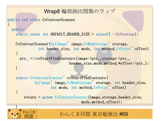 Wrap8 ݆vΥå
public ref class CvContourScanner
{
  public:
    static const int DEFAULT_HEADER_SIZE = sizeof( ::CvContour);

   CvContourScanner(IplImage^ image,CvMemStorage^ storage,
              int header_size, int mode, int method,CvPoint^ offset)
   {
     ptr_ =::cvStartFindContours(image->ptr_,storage->ptr_,
                             header_size,mode,method,*offset->ptr_);
   }

   static CvContourScanner^ cvStartFindContours(
            IplImage^ image,CvMemStorage^ storage, int header_size,
                    int mode, int method,CvPoint^ offset)
   {
       return = gcnew CvContourScanner(image,storage,header_size,
                                   mode,method,offset);
   }
                         󤯤ͬ |㏊ #69
 