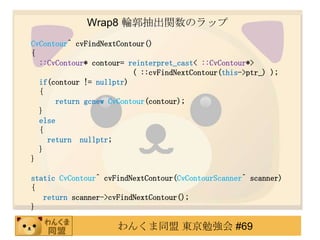 Wrap8 ݆vΥå
CvContour^ cvFindNextContour()
{
  ::CvContour* contour= reinterpret_cast< ::CvContour*>
                          ( ::cvFindNextContour(this->ptr_) );
  if(contour != nullptr)
  {
       return gcnew CvContour(contour);
  }
  else
  {
    return nullptr;
  }
}

static CvContour^ cvFindNextContour(CvContourScanner^ scanner)
{
   return scanner->cvFindNextContour();
}

                     󤯤ͬ |㏊ #69
 