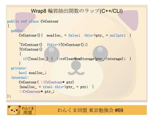 Wrap8 ݆vΥå(C++/CLI)
public ref class CvContour
{
  public:
      CvContour(){ noalloc_ = false;   this->ptr_ = nullptr;   }

      ~CvContour() {this->!CvContour();}
      !CvContour()
      {
        if(!noalloc_) { ::cvClearMemStorage(ptr_->storage);    }
      }
  private:
      bool noalloc_;
  internal:
      CvContour( ::CvContour* ptr)
      {noalloc_ = true; this->ptr_ = ptr; }
      ::CvContour* ptr_;
};


                        󤯤ͬ |㏊ #69
 