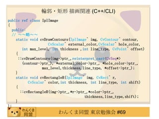 ݆? 軭vB (C++/CLI)
public ref class IplImage
{
   public:
   // ԡ
     static void cvDrawContours(IplImage^ img, CvContour^ contour,
                      CvScalar^ external_color,CvScalar^ hole_color,
         int max_level, int thickness ,int line_type, CvPoint^ offset)
     {
       ::cvDrawContours(img->ptr_,reinterpret_cast<CvSeq*>
         (contour->ptr_), *external_color->ptr_, *hole_color->ptr_,
                   max_level,thickness,line_type, *offset->ptr_);
     }
     static void cvRectangleR(IplImage^ img, CvRect^ r,
            CvScalar^ color,int thickness, int line_type, int shift)
     {
        ::cvRectangleR(img->ptr_,*r->ptr_,*color->ptr_,
                                        thickness,line_type,shift);
     }
};
                         󤯤ͬ |㏊ #69
 