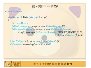 A?gХ` C#
class Program
{
  static void Main(string[] args)
  {
     // ԡ
     CvMemStorage storage = new CvMemStorage(0);
     CvContourScanner scanner = new CvContourScanner
          (img2,storage,CvContourScanner.DEFAULT_HEADER_SIZE,
                                       1,2,new CvPoint(0,0));

   List<CvRect> list = new List<CvRect>();
   CvContour scanningContour = null;




                     󤯤ͬ |㏊ #69
 