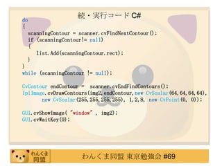 A?gХ` C#
do
{
     scanningContour = scanner.cvFindNextContour();
     if (scanningContour!= null)
     {
        list.Add(scanningContour.rect);
     }
}
while (scanningContour != null);

CvContour endContour = scanner.cvEndFindContours();
IplImage.cvDrawContours(img2,endContour,new CvScalar(64,64,64,64),
       new CvScalar(255,255,255,255), 1,2,8, new CvPoint(0, 0));

GUI.cvShowImage( "window" , img2);
GUI.cvWaitKey(0);




                        󤯤ͬ |㏊ #69
 