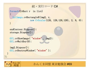 A?gХ` C#
      foreach(CvRect r in list)
      {
        IplImage.cvRectangleR(img2, r,
                      new CvScalar(128, 128,128,128), 2, 8, 0);
      }

      endContour.Dispose();
      storage.Dispose();

      GUI.cvShowImage( "window" , img2);
      GUI.cvWaitKey(0);

      img2.Dispose();
      GUI.cvDestroyWindow( "window" );
  }
};


                        󤯤ͬ |㏊ #69
 