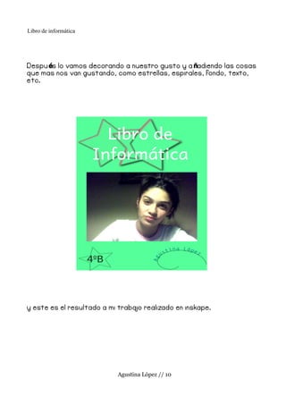 Libro de informática




Despu és lo vamos decorando a nuestro gusto y a ñadiendo las cosas
que mas nos van gustando, como estrellas, espirales, fondo, texto,
etc.




y este es el resultado a mi traba realizado en inskape.
                                 jo




                           Agustina López // 10
 