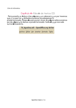 Libro de informática


                       Cap ítulo 4 - Edici ón de textos (II)
 Para ponerle un índice a las p áginas y un cabecero y un pie tenemos
que ir a insertar y ah í seleccionamos encabezamiento
predeterminado. Despu és para poner el pie de p ágina seleccionamos
pie de p ágina y le damos a predeterminado tambi én y ya nos sale
autom áticamente.




                                  Agustina López // 11
 