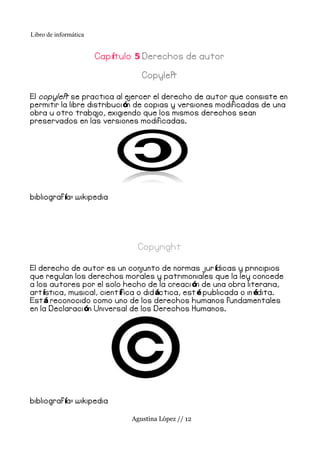 Libro de informática


                       Cap ítulo 5 Derechos de autor

                                  Copyleft

El copyleft se practica al e  jercer el derecho de autor que consiste en
permitir la libre distribuci ón de copias y versiones modificadas de una
obra u otro traba   jo, exigiendo que los mismos derechos sean
preservados en las versiones modificadas.




bibliograf ía: wikipedia




                                 Copyright

El derecho de autor es un con     junto de normas jur ídicas y principios
que regulan los derechos morales y patrimoniales que la ley concede
a los autores por el solo hecho de la creaci ón de una obra literaria,
art ística, musical, cient ífica o did áctica, est é publicada o in édita.
Est á reconocido como uno de los derechos humanos fundamentales
en la Declaraci ón Universal de los Derechos Humanos.




bibliograf ía: wikipedia

                               Agustina López // 12
 