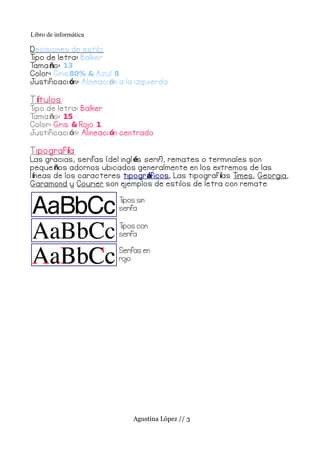Libro de informática

D ecisiones de estilo
Tipo de letra: Balker
Tama ño: 13
Color: Gris 80% & Azul 8
Justificaci ón: Alineaci ón a la izquierda

T ítulos
Tipo de letra: Balker
Tama ño: 15
Color: Gris & Ro 1
                 jo
Justificaci ón: Alineaci ón centrado

T ipograf ía
Las gracias, serifas (del ingl és serif ), remates o terminales son
peque ños adornos ubicados generalmente en los extremos de las
l íneas de los caracteres tipogr áficos . Las tipograf ías Times, Georgia,
Garamond y Courier son e   jemplos de estilos de letra con remate

                           Tipos sin
                           serifa

                           Tipos con
                           serifa

                           Serifas en
                           ro
                            jo




                               Agustina López // 3
 