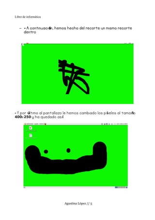 Libro de informática


   – - A continuaci ón, hemos hecho del recorte un mismo recorte
     dentro




- Y por último al pantallazo le hemos cambiado los p íxeles al tama ño
400x 250 y ha quedado as í




                            Agustina López // 5
 