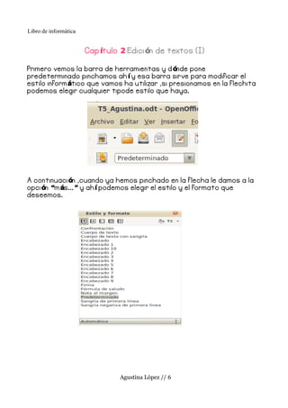 Libro de informática


                       Cap ítulo 2 Edici ón de textos (I)

Primero vemos la barra de herramientas y d ónde pone
predeterminado pinchamos ah í y esa barra sirve para modificar el
estilo inform ático que vamos ha utilizar ,si presionamos en la f lechita
podemos elegir cualquier tipode estilo que haya.




A continuaci ón ,cuando ya hemos pinchado en la f lecha le damos a la
opci ón “m ás... ” y ah í podemos elegir el estilo y el formato que
deseemos.




                                Agustina López // 6
 