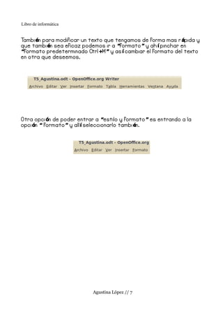 Libro de informática


Tambi én para modificar un texto que tengamos de forma mas r ápida y
que tambi én sea eficaz podemos ir a “formato ” y ah í pinchar en
“formato predeterminado Ctrl +M ” y as í cambiar el formato del texto
en otra que deseemos.




Otra opci ón de poder entrar a “estilo y formato ” es entrando a la
opci ón “ formato ” y all í seleccionarlo tambi én.




                            Agustina López // 7
 