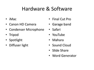 Hardware & Software
• iMac
• Canon HD Camera
• Condenser Microphone
• Tripod
• Spotlight
• Diffuser light
• Final Cut Pro
• Garage band
• Safari
• YouTube
• Mahara
• Sound Cloud
• Slide Share
• Word Generator
 
