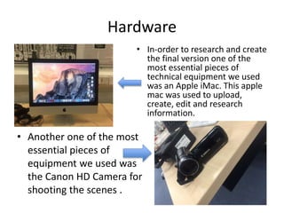 Hardware
• Another one of the most
essential pieces of
equipment we used was
the Canon HD Camera for
shooting the scenes .
• In-order to research and create
the final version one of the
most essential pieces of
technical equipment we used
was an Apple iMac. This apple
mac was used to upload,
create, edit and research
information.
 