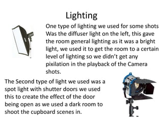 Lighting
One type of lighting we used for some shots
Was the diffuser light on the left, this gave
the room general lighting as it was a bright
light, we used it to get the room to a certain
level of lighting so we didn’t get any
pixilation in the playback of the Camera
shots.
The Second type of light we used was a
spot light with shutter doors we used
this to create the effect of the door
being open as we used a dark room to
shoot the cupboard scenes in.
 