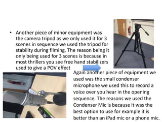 • Another piece of minor equipment was
the camera tripod as we only used it for 3
scenes in sequence we used the tripod for
stability during filming. The reason being it
only being used for 3 scenes is because in
most thrillers you see free hand stabilizers
used to give a POV effect
Again another piece of equipment we
used was the small condenser
microphone we used this to record a
voice over you hear in the opening
sequence. The reasons we used the
Condenser Mic is because it was the
best option to use for example it is
better than an iPad mic or a phone mic.
 