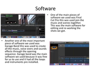 Software
• Another one of the most important
piece of software we used was
Garage Band this was used to create
all the music, voice overs and sounds
effects through the opening
sequence. Garage band was the main
software we used because it was free
for us to use and it had all the loops
and instruments pre installed.
• One of the main pieces of
software we used was Final
Cut Pro this was used join the
music and scenes together.
This was the main software for
editing and re-working the
shots we got.
 