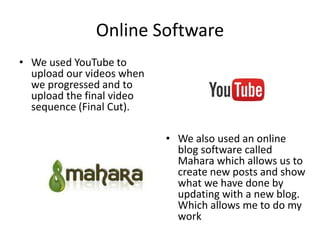 Online Software
• We used YouTube to
upload our videos when
we progressed and to
upload the final video
sequence (Final Cut).
• We also used an online
blog software called
Mahara which allows us to
create new posts and show
what we have done by
updating with a new blog.
Which allows me to do my
work
 