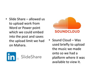 • Slide Share – allowed us
to upload work from
Word or Power point
which we could embed
into the post and saves
the upload limit we had
on Mahara.
• Sound Cloud – Was
used briefly to upload
the music we made
onto so we had a
platform where it was
available to view it.
 