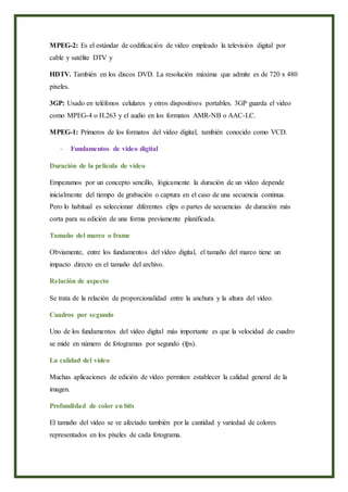 MPEG-2: Es el estándar de codificación de video empleado la televisión digital por
cable y satélite DTV y
HDTV. También en los discos DVD. La resolución máxima que admite es de 720 x 480
pixeles.
3GP: Usado en teléfonos celulares y otros dispositivos portables. 3GP guarda el video
como MPEG-4 o H.263 y el audio en los formatos AMR-NB o AAC-LC.
MPEG-1: Primeros de los formatos del video digital, también conocido como VCD.
- Fundamentos de video digital
Duración de la película de vídeo
Empezamos por un concepto sencillo, lógicamente la duración de un vídeo depende
inicialmente del tiempo de grabación o captura en el caso de una secuencia continua.
Pero lo habitual es seleccionar diferentes clips o partes de secuencias de duración más
corta para su edición de una forma previamente planificada.
Tamaño del marco o frame
Obviamente, entre los fundamentos del vídeo digital, el tamaño del marco tiene un
impacto directo en el tamaño del archivo.
Relación de aspecto
Se trata de la relación de proporcionalidad entre la anchura y la altura del vídeo.
Cuadros por segundo
Uno de los fundamentos del vídeo digital más importante es que la velocidad de cuadro
se mide en número de fotogramas por segundo (fps).
La calidad del vídeo
Muchas aplicaciones de edición de vídeo permiten establecer la calidad general de la
imagen.
Profundidad de color en bits
El tamaño del vídeo se ve afectado también por la cantidad y variedad de colores
representados en los píxeles de cada fotograma.
 