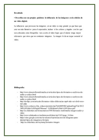 Resultado
• Describa con sus propias palabras la influencia de las imágenes en la edición de
un video digital.
La influencia que provocan las imágenes en un video es muy grande ya que hace que
este sea más llamativo para el espectador, incluso si los colores y ángulos con los que
son colocadas estas fotografías van a corte al video logra que el mismo tenga mayor
relevancia que otros que no contienen imágenes. La imagen le da un toque esencial al
video.
Bibliografía:
- http://www.desarrollomultimedia.es/articulos/tipos-de-formatos-o-archivos-de-
audio-y-codecs.html
- http://www.desarrollomultimedia.es/articulos/tipos-de-formatos-o-archivos-de-
audio-y-codecs.html
- http://norfipc.com/articulos/formatos-video-diferencias-mp4-mkv-avi-dvd-wmv-
mov.php
- http://www.enlaces.cl/tp_enlaces/portales/tpe76eb4809f44/uploadImg/File/2012
/Mi%20Taller%20Digital/Manual %20Edicion%20de%20Videos.pdf
- http://es.slideshare.net/tomasmarcos1958/formatos-multimedia-imagen-audio-y-
video
- http://www.edukanda.es/mediatecaweb/data/zip/1163/page_14.htm
- https://sites.google.com/site/ticvalcarcel/optimizacion-de-imagenes-para-
internet/tipos-de-imagenesy-formato
- http://es.slideshare.net/raymarq/formatos-imagen
 