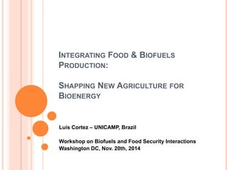 INTEGRATING FOOD & BIOFUELS
PRODUCTION:
SHAPPING NEW AGRICULTURE FOR
BIOENERGY
Luís Cortez – UNICAMP, Brazil
Workshop on Biofuels and Food Security Interactions
Washington DC, Nov. 20th, 2014
 