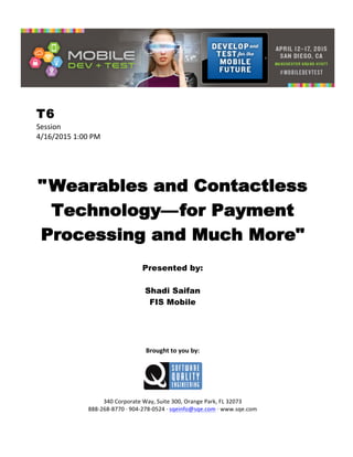 
T6
Session	
  
4/16/2015	
  1:00	
  PM	
  
	
  
	
  
	
  
"Wearables and Contactless
Technology—for Payment
Processing and Much More"
	
  
Presented by:
Shadi Saifan
FIS Mobile	
  
	
  
	
  
	
  
	
  
	
  
Brought	
  to	
  you	
  by:	
  
	
  
	
  
	
  
340	
  Corporate	
  Way,	
  Suite	
  300,	
  Orange	
  Park,	
  FL	
  32073	
  
888-­‐268-­‐8770	
  ·∙	
  904-­‐278-­‐0524	
  ·∙	
  sqeinfo@sqe.com	
  ·∙	
  www.sqe.com
 