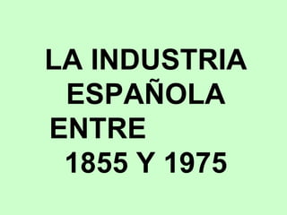 LA INDUSTRIA ESPAÑOLA ENTRE  1855 Y 1975 
